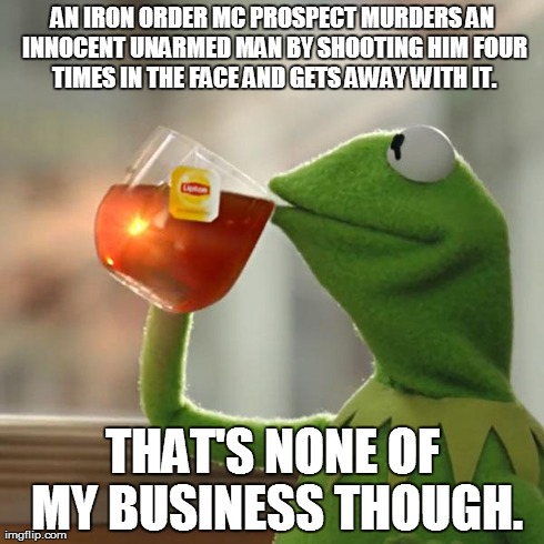 But That's None Of My Business Meme | AN IRON ORDER MC PROSPECT MURDERS AN INNOCENT UNARMED MAN BY SHOOTING HIM FOUR TIMES IN THE FACE AND GETS AWAY WITH IT. THAT'S NONE OF MY BU | image tagged in memes,but thats none of my business,kermit the frog | made w/ Imgflip meme maker