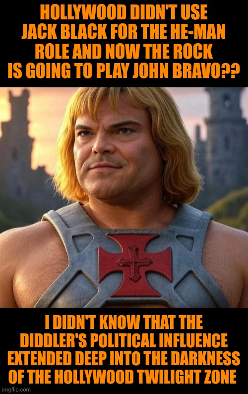 Funny | HOLLYWOOD DIDN'T USE JACK BLACK FOR THE HE-MAN ROLE AND NOW THE ROCK IS GOING TO PLAY JOHN BRAVO?? I DIDN'T KNOW THAT THE DIDDLER'S POLITICAL INFLUENCE EXTENDED DEEP INTO THE DARKNESS OF THE HOLLYWOOD TWILIGHT ZONE | image tagged in funny,hollywood,diddy,twilight zone,political,jack black | made w/ Imgflip meme maker