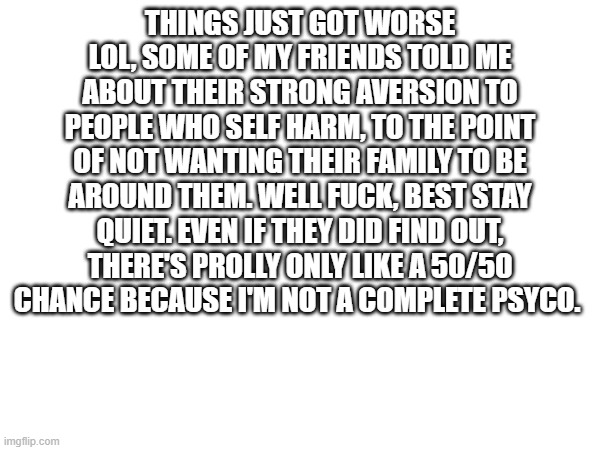 dammit | THINGS JUST GOT WORSE LOL, SOME OF MY FRIENDS TOLD ME ABOUT THEIR STRONG AVERSION TO PEOPLE WHO SELF HARM, TO THE POINT OF NOT WANTING THEIR FAMILY TO BE AROUND THEM. WELL FUCK, BEST STAY QUIET. EVEN IF THEY DID FIND OUT, THERE'S PROLLY ONLY LIKE A 50/50 CHANCE BECAUSE I'M NOT A COMPLETE PSYCO. | made w/ Imgflip meme maker