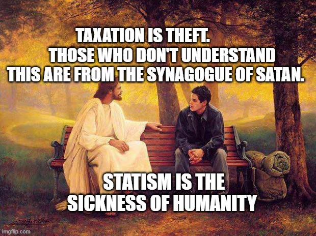 Jesus_Talks | TAXATION IS THEFT.             THOSE WHO DON'T UNDERSTAND THIS ARE FROM THE SYNAGOGUE OF SATAN. STATISM IS THE SICKNESS OF HUMANITY | image tagged in jesus_talks | made w/ Imgflip meme maker
