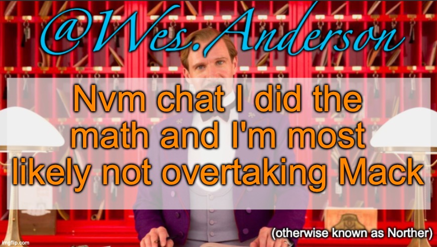 Wes.Anderson temp | Nvm chat I did the math and I'm most likely not overtaking Mack | image tagged in wes anderson temp | made w/ Imgflip meme maker