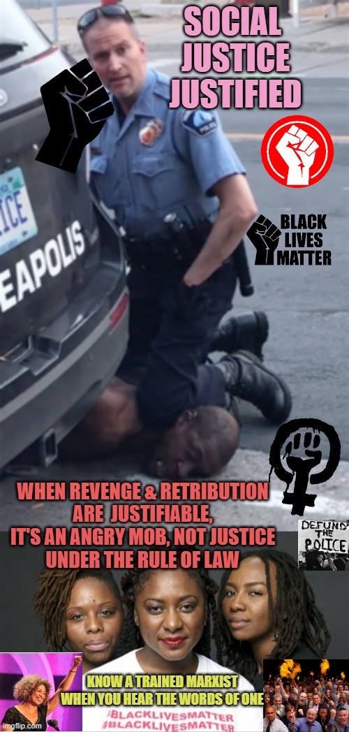 What Minnesota Police did is Tragic / What Marxist-Leaders did in reaction, is UnJustifiable. | SOCIAL 
JUSTICE
JUSTIFIED; WHEN REVENGE & RETRIBUTION
ARE  JUSTIFIABLE,
IT'S AN ANGRY MOB, NOT JUSTICE
UNDER THE RULE OF LAW; KNOW A TRAINED MARXIST
WHEN YOU HEAR THE WORDS OF ONE | image tagged in george floyd,blm marxists leaders,donations,money,angry mob,simpsons angry mob torches | made w/ Imgflip meme maker