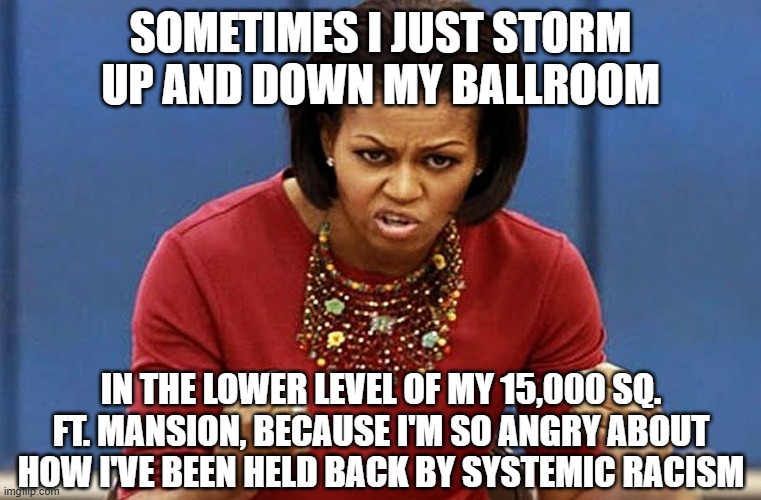 michelle obama | SOMETIMES I JUST STORM UP AND DOWN MY BALLROOM IN THE LOWER LEVEL OF MY 15,000 SQ. FT. MANSION, BECAUSE I'M SO ANGRY ABOUT HOW I'VE BEEN HEL | image tagged in michelle obama | made w/ Imgflip meme maker
