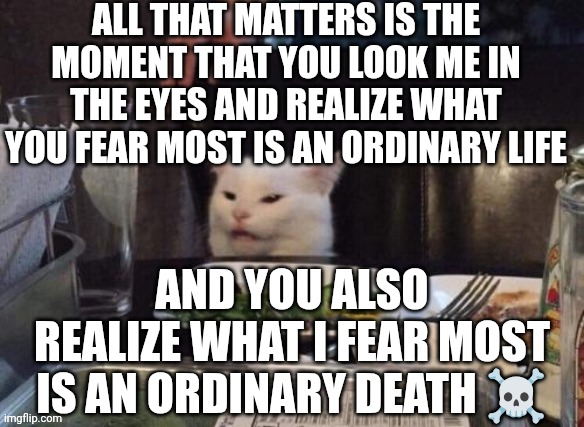 Smudge that darn cat | ALL THAT MATTERS IS THE MOMENT THAT YOU LOOK ME IN THE EYES AND REALIZE WHAT YOU FEAR MOST IS AN ORDINARY LIFE; AND YOU ALSO REALIZE WHAT I FEAR MOST IS AN ORDINARY DEATH ☠️ | image tagged in smudge that darn cat | made w/ Imgflip meme maker