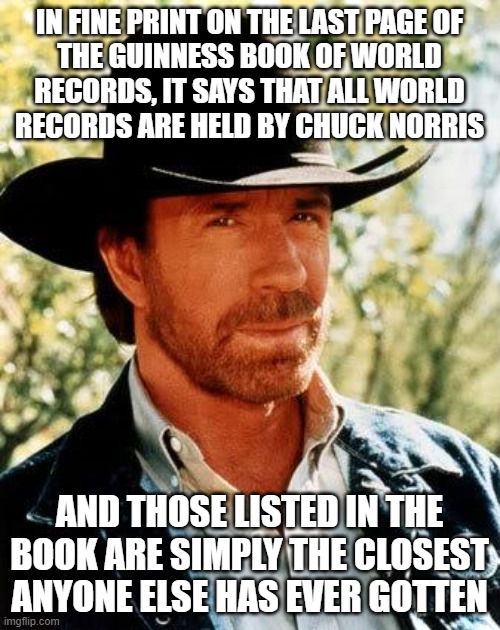 IN FINE PRINT ON THE LAST PAGE OF
THE GUINNESS BOOK OF WORLD
RECORDS, IT SAYS THAT ALL WORLD
RECORDS ARE HELD BY CHUCK NORRIS AND THOSE LIST | image tagged in memes,chuck norris | made w/ Imgflip meme maker