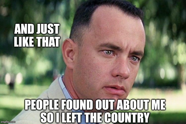 Forrest Gump - and just like that - HD | AND JUST
LIKE THAT PEOPLE FOUND OUT ABOUT ME
SO I LEFT THE COUNTRY | image tagged in forrest gump - and just like that - hd | made w/ Imgflip meme maker