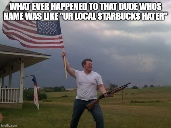 American flag shotgun guy | WHAT EVER HAPPENED TO THAT DUDE WHOS NAME WAS LIKE "UR LOCAL STARBUCKS HATER" | image tagged in american flag shotgun guy | made w/ Imgflip meme maker