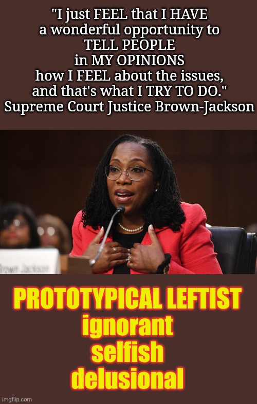 Job Description:  Apply Constitutional Law... Ketanji:  "I feel this, I feel that." | "I just FEEL that I HAVE
a wonderful opportunity to
TELL PEOPLE
in MY OPINIONS
how I FEEL about the issues,
and that's what I TRY TO DO."
Supreme Court Justice Brown-Jackson; PROTOTYPICAL LEFTIST
ignorant
selfish
delusional | image tagged in ketanji brown jackson,angry liberal,butthurt liberals,leftists,entitlement,supreme court | made w/ Imgflip meme maker