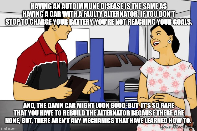 Autoimmune disease | HAVING AN AUTOIMMUNE DISEASE IS THE SAME AS HAVING A CAR WITH A FAULTY ALTERNATOR. IF YOU DON'T STOP TO CHARGE YOUR BATTERY, YOU'RE NOT REACHING YOUR GOALS. AND, THE DAMN CAR MIGHT LOOK GOOD, BUT  IT'S SO RARE THAT YOU HAVE TO REBUILD THE ALTERNATOR BECAUSE THERE ARE NONE, BUT, THERE AREN'T ANY MECHANICS THAT HAVE LEARNED HOW TO. | image tagged in meme | made w/ Imgflip meme maker