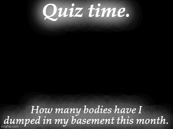 Quiz time. How many bodies have I dumped in my basement this month. | made w/ Imgflip meme maker