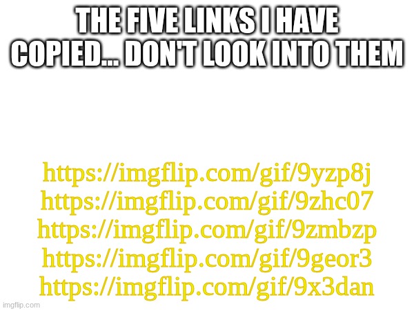 The five links of... Honestly, Idk what to call them | THE FIVE LINKS I HAVE COPIED... DON'T LOOK INTO THEM; https://imgflip.com/gif/9yzp8j
https://imgflip.com/gif/9zhc07
https://imgflip.com/gif/9zmbzp
https://imgflip.com/gif/9geor3
https://imgflip.com/gif/9x3dan | image tagged in images,links | made w/ Imgflip meme maker