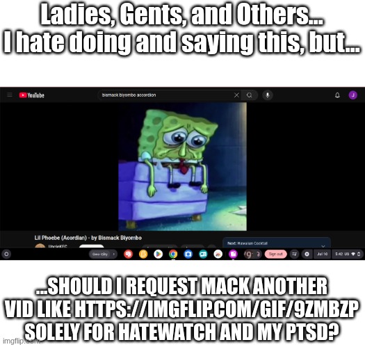Untitled #6 | Ladies, Gents, and Others... I hate doing and saying this, but... ...SHOULD I REQUEST MACK ANOTHER VID LIKE HTTPS://IMGFLIP.COM/GIF/9ZMBZP SOLELY FOR HATEWATCH AND MY PTSD? | image tagged in images,sad spongebob | made w/ Imgflip meme maker