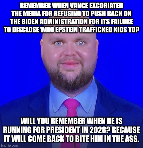 "Will you FINALLY release the names?!" Vance: No, because I was part of an administration that helped cover it up! | REMEMBER WHEN VANCE EXCORIATED THE MEDIA FOR REFUSING TO PUSH BACK ON THE BIDEN ADMINISTRATION FOR ITS FAILURE TO DISCLOSE WHO EPSTEIN TRAFFICKED KIDS TO? WILL YOU REMEMBER WHEN HE IS RUNNING FOR PRESIDENT IN 2028? BECAUSE IT WILL COME BACK TO BITE HIM IN THE ASS. | image tagged in jd vance we're going to | made w/ Imgflip meme maker