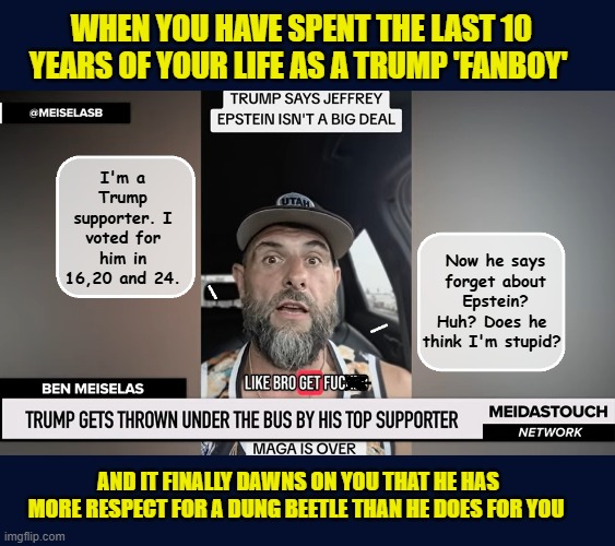 YES! THE ANSWER IS 100% YES! HE THINKS YOU'RE STUPID! | WHEN YOU HAVE SPENT THE LAST 10 YEARS OF YOUR LIFE AS A TRUMP 'FANBOY'; Now he says forget about Epstein? Huh? Does he 
think I'm stupid? I'm a Trump supporter. I voted for him in 16,20 and 24. AND IT FINALLY DAWNS ON YOU THAT HE HAS MORE RESPECT FOR A DUNG BEETLE THAN HE DOES FOR YOU | image tagged in impeach trump,donald trump memes,government corruption,trump is a moron,maga | made w/ Imgflip meme maker