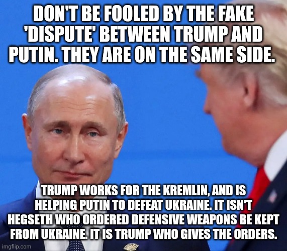 Trump loves Putin | DON'T BE FOOLED BY THE FAKE 'DISPUTE' BETWEEN TRUMP AND PUTIN. THEY ARE ON THE SAME SIDE. TRUMP WORKS FOR THE KREMLIN, AND IS HELPING PUTIN TO DEFEAT UKRAINE. IT ISN'T HEGSETH WHO ORDERED DEFENSIVE WEAPONS BE KEPT FROM UKRAINE. IT IS TRUMP WHO GIVES THE ORDERS. | made w/ Imgflip meme maker