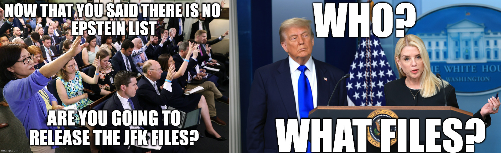 WHO? NOW THAT YOU SAID THERE IS NO 
EPSTEIN LIST; ARE YOU GOING TO RELEASE THE JFK FILES? WHAT FILES? | made w/ Imgflip meme maker
