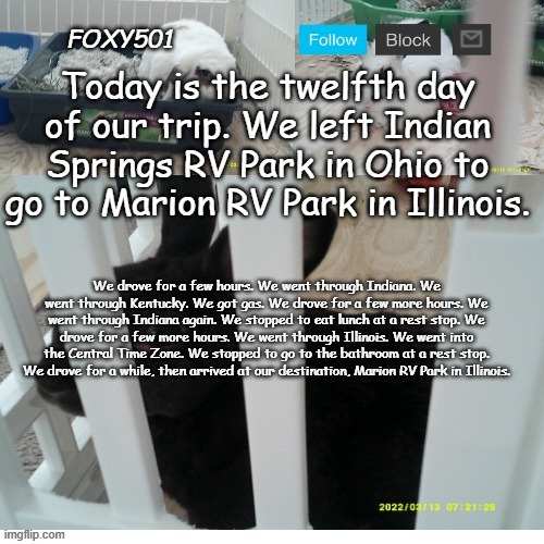 Foxy501 announcement template | Today is the twelfth day of our trip. We left Indian Springs RV Park in Ohio to go to Marion RV Park in Illinois. We drove for a few hours. We went through Indiana. We went through Kentucky. We got gas. We drove for a few more hours. We went through Indiana again. We stopped to eat lunch at a rest stop. We drove for a few more hours. We went through Illinois. We went into the Central Time Zone. We stopped to go to the bathroom at a rest stop. We drove for a while, then arrived at our destination, Marion RV Park in Illinois. | image tagged in foxy501 announcement template | made w/ Imgflip meme maker