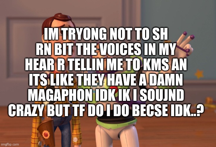 idk im tierd as hell of this shit ngl | IM TRYONG NOT TO SH RN BIT THE VOICES IN MY HEAR R TELLIN ME TO KMS AN ITS LIKE THEY HAVE A DAMN MAGAPHON IDK IK I SOUJND CRAZY BUT TF DO I DO BECSE IDK..? | image tagged in memes,x x everywhere | made w/ Imgflip meme maker