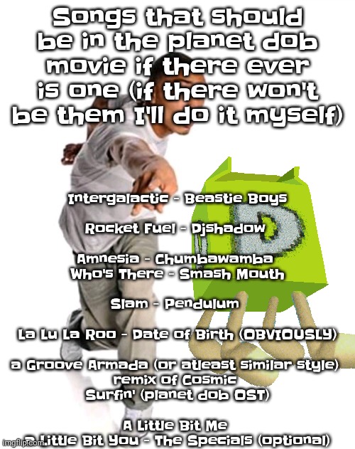 Think fast | Intergalactic - Beastie Boys
‍
Rocket Fuel - Djshadow 
‍‍
Amnesia - Chumbawamba 

Who's There - Smash Mouth
‍
Slam - Pendulum 
‍
La Lu La Roo - Date of Birth (OBVIOUSLY)
‍
a Groove Armada (or atleast similar style) 
remix of Cosmic 
Surfin' (planet dob OST)
‍
A Little Bit Me 
a Little Bit You - The Specials (optional); Songs that should be in the planet dob movie if there ever is one (if there won't be them I'll do it myself) | image tagged in think fast | made w/ Imgflip meme maker
