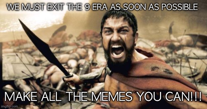 Sparta Leonidas | WE MUST EXIT THE 9 ERA AS SOON AS POSSIBLE; MAKE ALL THE MEMES YOU CAN!!! | image tagged in memes,sparta leonidas | made w/ Imgflip meme maker
