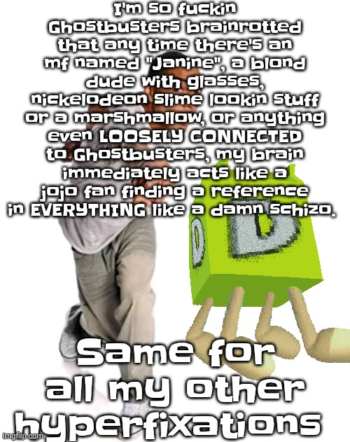 You could tell me about SUBATOMIC PARTICLE PHYSICS and I would FIND A DIRECT GHOSTBUSTERS REFERENCE | I'm so fu‍ckin Ghostbusters brainrotted that any time there's an mf named "Janine", a blond dude with glasses, nickelodeon slime lookin stuff or a marshmallow, or anything even LOOSELY CONNECTED to Ghostbusters, my brain immediately acts like a jojo fan finding a reference in EVERYTHING like a damn schizo. Same for all my other hyperfixations | image tagged in think fast | made w/ Imgflip meme maker