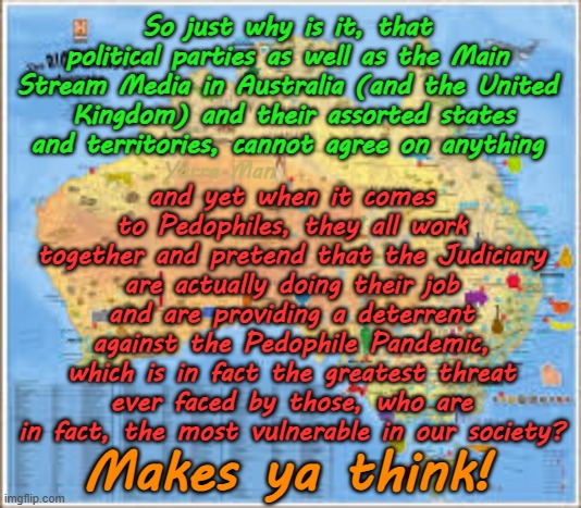 So what do all politicians, priests, judges and MSM all agree on? Protecting Pedophiles! | So just why is it, that political parties as well as the Main Stream Media in Australia (and the United  Kingdom) and their assorted states and territories, cannot agree on anything; and yet when it comes to Pedophiles, they all work together and pretend that the Judiciary are actually doing their job and are providing a deterrent against the Pedophile Pandemic, which is in fact the greatest threat ever faced by those, who are in fact, the most vulnerable in our society? Yarra Man; Makes ya think! | image tagged in queensland nsw,western south australia,united kingdom,stalin starmer albanese,predator protection racket,magistrates | made w/ Imgflip meme maker