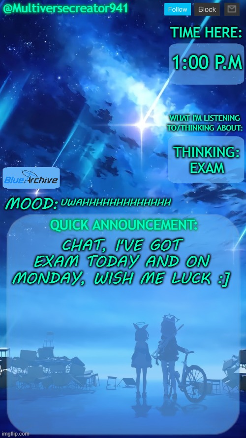 UWAHHHHHHHHHHHHHHHHHHHHHH *Explosion.mp3* | 1:00 P.M; THINKING: EXAM; UWAHHHHHHHHHHHHH; CHAT, I'VE GOT EXAM TODAY AND ON MONDAY, WISH ME LUCK :] | image tagged in multiversecreator941's quick announcement temp blue archive | made w/ Imgflip meme maker