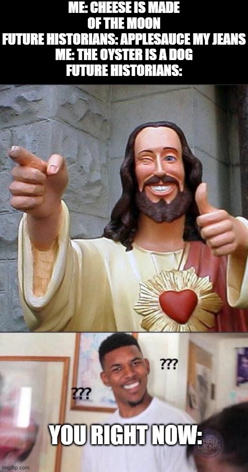 Hide the pain Harold? | ME: CHEESE IS MADE OF THE MOON
FUTURE HISTORIANS: APPLESAUCE MY JEANS
ME: THE OYSTER IS A DOG
FUTURE HISTORIANS:; YOU RIGHT NOW: | image tagged in memes,buddy christ,confusi n,confused,i'm the dumbest man alive | made w/ Imgflip meme maker