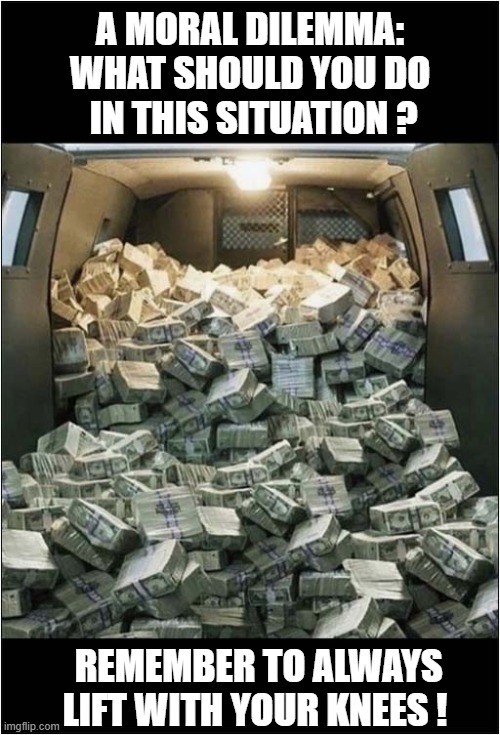 You Come Upon An Abandoned Vehicle Full Of Cash ... | A MORAL DILEMMA:
WHAT SHOULD YOU DO
 IN THIS SITUATION ? REMEMBER TO ALWAYS LIFT WITH YOUR KNEES ! | image tagged in moral dilemma,cash,dark humour | made w/ Imgflip meme maker