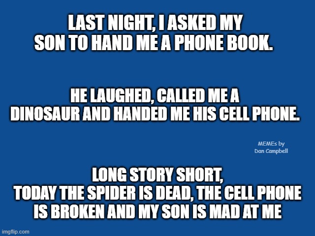 Slate Blue Solid Color Background  | LAST NIGHT, I ASKED MY SON TO HAND ME A PHONE BOOK. HE LAUGHED, CALLED ME A DINOSAUR AND HANDED ME HIS CELL PHONE. MEMEs by Dan Campbell; LONG STORY SHORT,
TODAY THE SPIDER IS DEAD, THE CELL PHONE IS BROKEN AND MY SON IS MAD AT ME | image tagged in slate blue solid color background | made w/ Imgflip meme maker