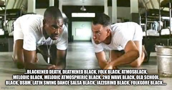 Bbba gump black metal | …BLACKENED DEATH, DEATHENED BLACK, FOLK BLACK, ATMOSBLACK, MELODIC BLACK, MELODIC ATMOSPHERIC BLACK, 2ND WAVE BLACK, OLD SCHOOL BLACK, DSBM, LATIN SWING DANCE SALSA BLACK, JAZZGRIND BLACK, FOLKGORE BLACK…. | image tagged in bubba gump shrimp | made w/ Imgflip meme maker