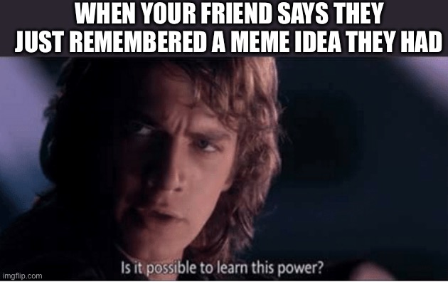 Fr tho I want to know how | WHEN YOUR FRIEND SAYS THEY JUST REMEMBERED A MEME IDEA THEY HAD | image tagged in learn this power,techno never dies | made w/ Imgflip meme maker