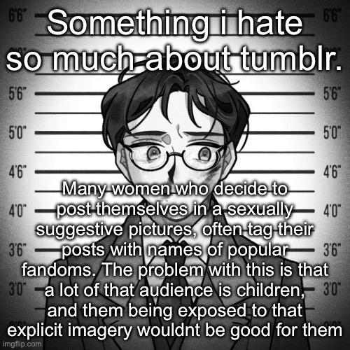 Shostakovich | Something i hate so much about tumblr. Many women who decide to post themselves in a sexually suggestive pictures, often tag their posts with names of popular fandoms. The problem with this is that a lot of that audience is children, and them being exposed to that explicit imagery wouldnt be good for them | image tagged in shostakovich | made w/ Imgflip meme maker