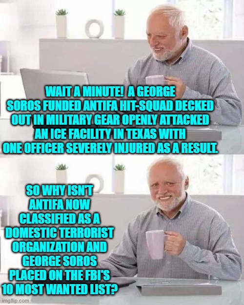 I am sick and tired of this two-tier 'justice' system. | WAIT A MINUTE!  A GEORGE SOROS FUNDED ANTIFA HIT-SQUAD DECKED OUT IN MILITARY GEAR OPENLY ATTACKED AN ICE FACILITY IN TEXAS WITH ONE OFFICER SEVERELY INJURED AS A RESULT. SO WHY ISN'T ANTIFA NOW CLASSIFIED AS A DOMESTIC TERRORIST ORGANIZATION AND GEORGE SOROS PLACED ON THE FBI'S 10 MOST WANTED LIST? | image tagged in hide the pain harold | made w/ Imgflip meme maker