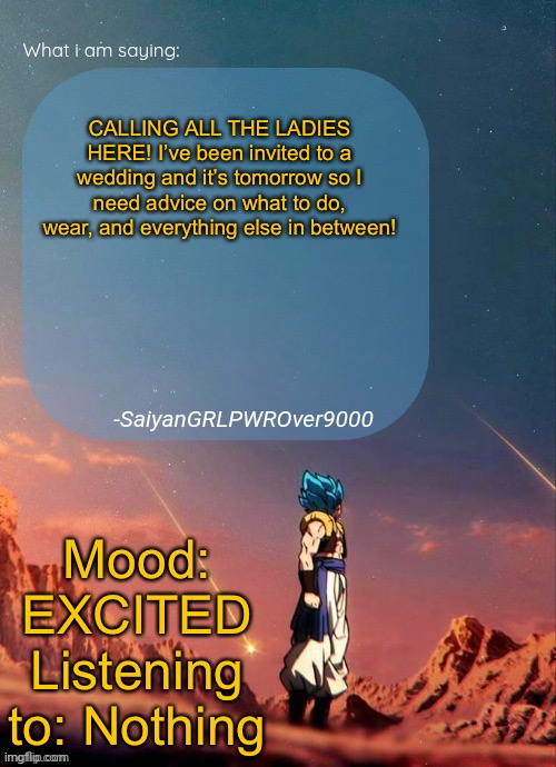 I need help. Send all responses by midnight. | CALLING ALL THE LADIES HERE! I’ve been invited to a wedding and it’s tomorrow so I need advice on what to do, wear, and everything else in between! Mood: EXCITED
Listening to: Nothing | image tagged in sayiangrlpwrover9000's new announcement page | made w/ Imgflip meme maker