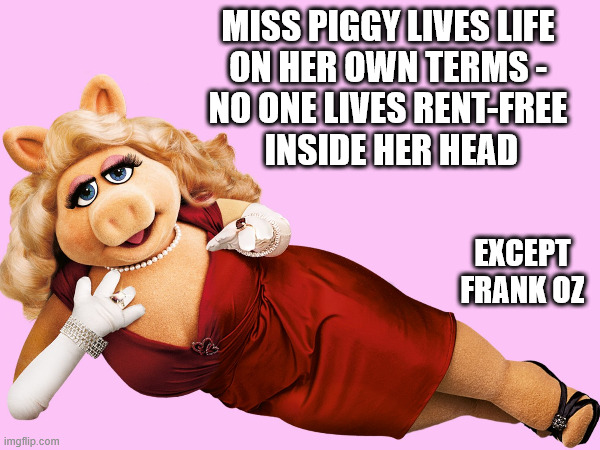 Miss Piggy lives life | MISS PIGGY LIVES LIFE 
ON HER OWN TERMS - 

NO ONE LIVES RENT-FREE 
INSIDE HER HEAD; EXCEPT FRANK OZ | image tagged in miss piggy,frank oz | made w/ Imgflip meme maker