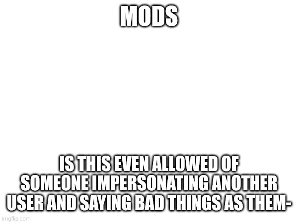MODS; IS THIS EVEN ALLOWED OF SOMEONE IMPERSONATING ANOTHER USER AND SAYING BAD THINGS AS THEM- | made w/ Imgflip meme maker