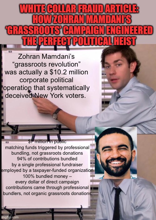 No “Grassroots” campaign here | WHITE COLLAR FRAUD ARTICLE:    HOW ZOHRAN MAMDANI’S ‘GRASSROOTS’ CAMPAIGN ENGINEERED THE PERFECT POLITICAL HEIST; Zohran Mamdani’s “grassroots revolution” was actually a $10.2 million corporate political operation that systematically deceived New York voters. $7 million in public matching funds triggered by professional bundling, not grassroots donations
94% of contributions bundled by a single professional fundraiser employed by a taxpayer-funded organization
100% bundled money – every dollar of direct campaign contributions came through professional bundlers, not organic grassroots donations | image tagged in jim halpert pointing to whiteboard,gifs,democrats,democratic socialism,corruption,fraud | made w/ Imgflip meme maker