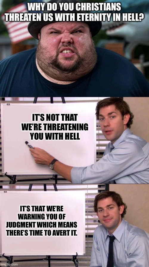WHY DO YOU CHRISTIANS THREATEN US WITH ETERNITY IN HELL? IT’S NOT THAT WE’RE THREATENING YOU WITH HELL; IT’S THAT WE’RE WARNING YOU OF JUDGMENT WHICH MEANS THERE’S TIME TO AVERT IT. | image tagged in angry atheist,jim halpert explains | made w/ Imgflip meme maker