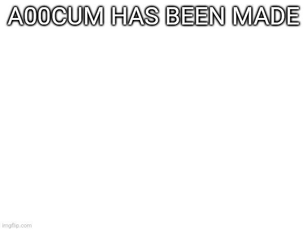 A00CUM HAS BEEN MADE | made w/ Imgflip meme maker