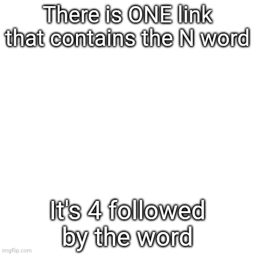 Blank Transparent Square | There is ONE link that contains the N word; It's 4 followed by the word | image tagged in memes,blank transparent square | made w/ Imgflip meme maker