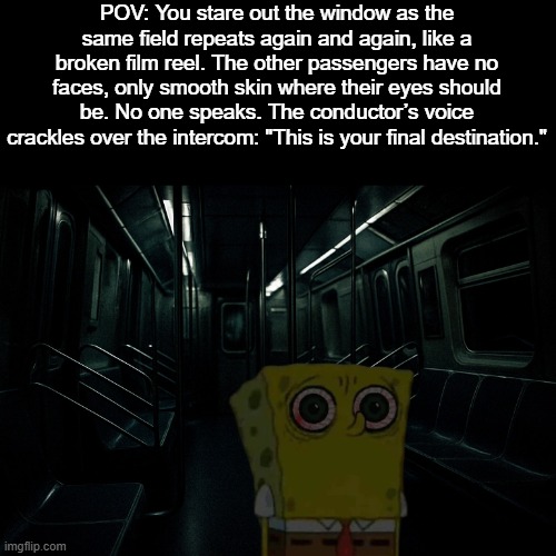 The Train Ride | POV: You stare out the window as the same field repeats again and again, like a broken film reel. The other passengers have no faces, only smooth skin where their eyes should be. No one speaks. The conductor’s voice crackles over the intercom: "This is your final destination." | image tagged in disturbing | made w/ Imgflip meme maker