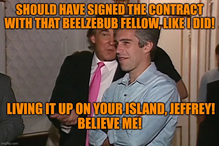 Trump and his 15-year business partner, Jeffrey Epstein. | SHOULD HAVE SIGNED THE CONTRACT WITH THAT BEELZEBUB FELLOW, LIKE I DID! LIVING IT UP ON YOUR ISLAND, JEFFREY!
BELIEVE ME! | image tagged in trump and his 15-year business partner jeffrey epstein | made w/ Imgflip meme maker
