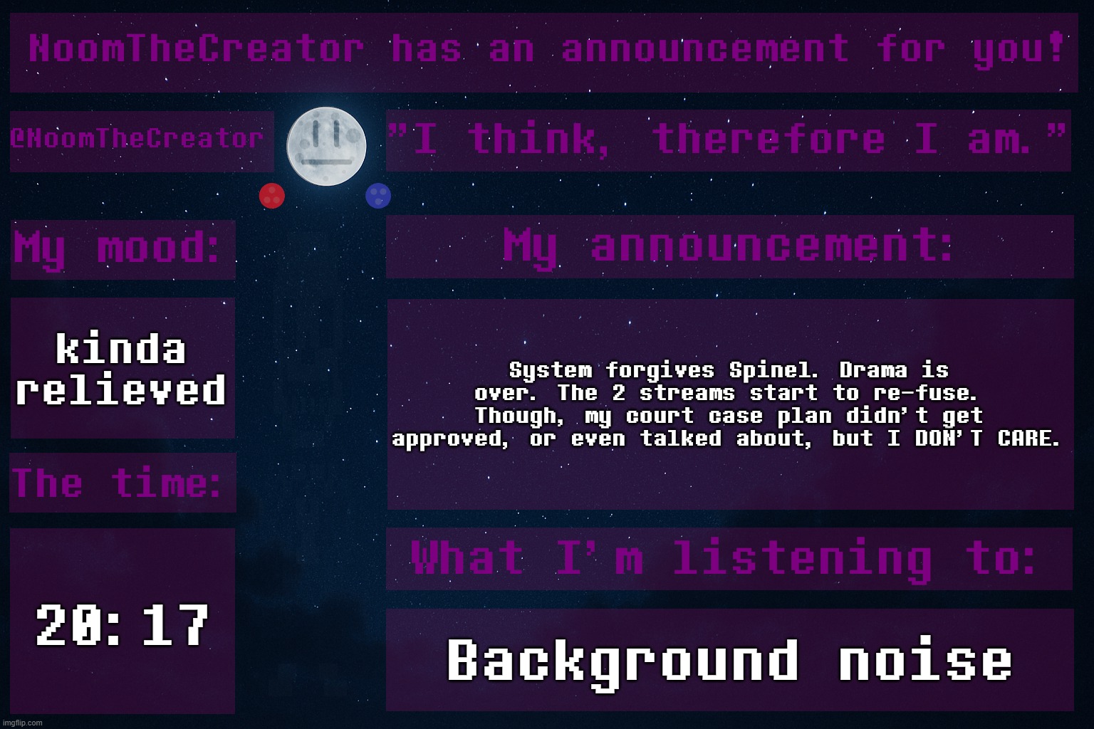HEY EVERY ! | kinda relieved; System forgives Spinel. Drama is over. The 2 streams start to re-fuse.
Though, my court case plan didn't get approved, or even talked about, but I DON'T CARE. 20:17; Background noise | image tagged in noomthecreator announcement temp | made w/ Imgflip meme maker
