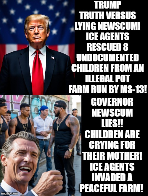 Trump Truth versus Lying Newscum! | TRUMP TRUTH VERSUS LYING NEWSCUM! ICE AGENTS RESCUED 8 UNDOCUMENTED CHILDREN FROM AN ILLEGAL POT FARM RUN BY MS-13! GOVERNOR NEWSCUM LIES!! CHILDREN ARE CRYING FOR THEIR MOTHER! ICE AGENTS INVADED A PEACEFUL FARM! | image tagged in the real scroll of truth,media lies,sam elliott special kind of stupid | made w/ Imgflip meme maker