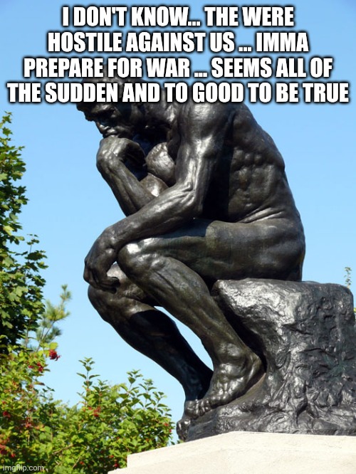 The Thinker | I DON'T KNOW... THE WERE HOSTILE AGAINST US ... IMMA PREPARE FOR WAR ... SEEMS ALL OF THE SUDDEN AND TO GOOD TO BE TRUE | image tagged in the thinker | made w/ Imgflip meme maker