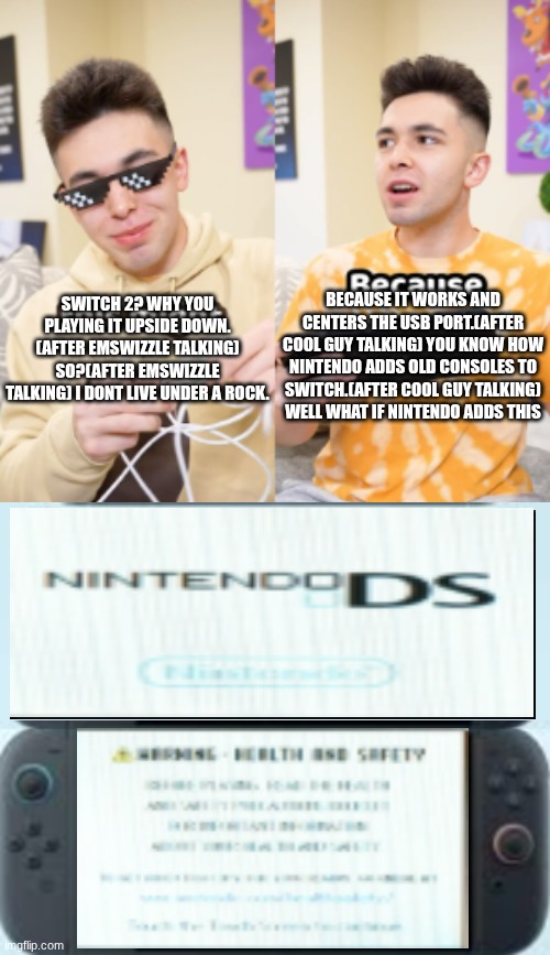 BECAUSE IT WORKS AND CENTERS THE USB PORT.(AFTER COOL GUY TALKING) YOU KNOW HOW NINTENDO ADDS OLD CONSOLES TO SWITCH.(AFTER COOL GUY TALKING) WELL WHAT IF NINTENDO ADDS THIS; SWITCH 2? WHY YOU PLAYING IT UPSIDE DOWN.
(AFTER EMSWIZZLE TALKING) SO?(AFTER EMSWIZZLE TALKING) I DONT LIVE UNDER A ROCK. | made w/ Imgflip meme maker