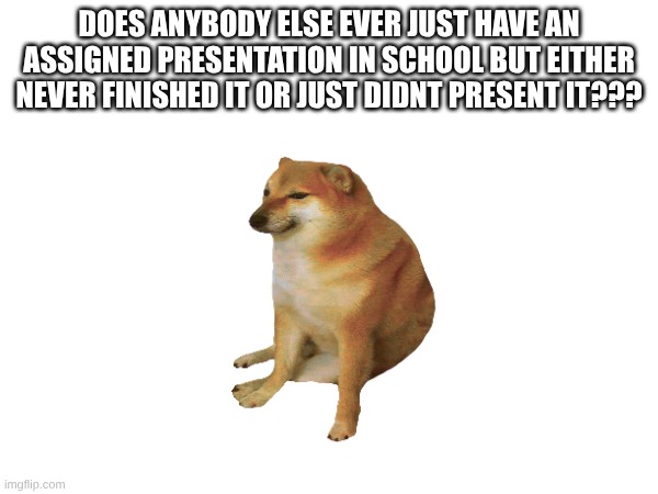 so true 4 me tho | DOES ANYBODY ELSE EVER JUST HAVE AN ASSIGNED PRESENTATION IN SCHOOL BUT EITHER NEVER FINISHED IT OR JUST DIDNT PRESENT IT??? | image tagged in school,cheems | made w/ Imgflip meme maker