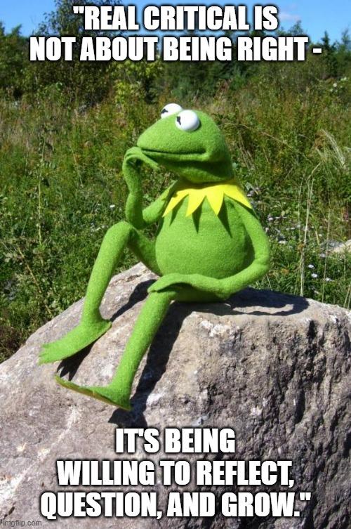 Kermit-thinking | "REAL CRITICAL IS NOT ABOUT BEING RIGHT -; IT'S BEING WILLING TO REFLECT, QUESTION, AND GROW." | image tagged in kermit-thinking | made w/ Imgflip meme maker