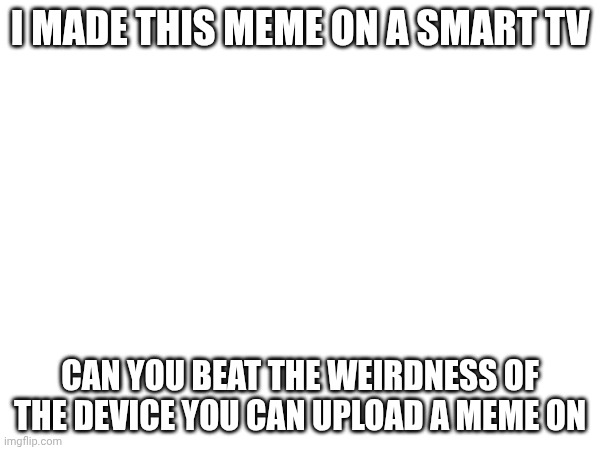 I MADE THIS MEME ON A SMART TV; CAN YOU BEAT THE WEIRDNESS OF THE DEVICE YOU CAN UPLOAD A MEME ON | made w/ Imgflip meme maker